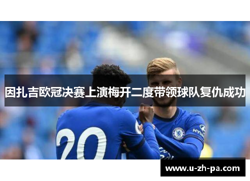 因扎吉欧冠决赛上演梅开二度带领球队复仇成功