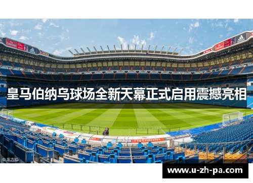 皇马伯纳乌球场全新天幕正式启用震撼亮相 皇马伯纳乌球场全新天幕正式启用震撼亮相