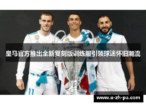 皇马官方推出全新复刻版训练服引领球迷怀旧潮流