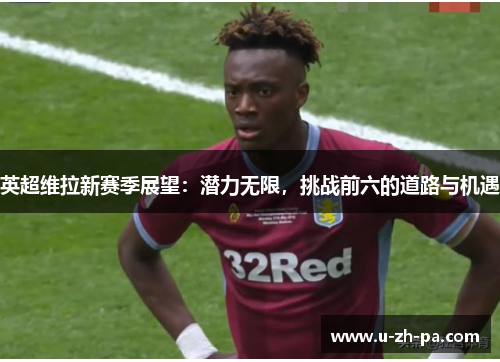 英超维拉新赛季展望:潜力无限,挑战前六的道路与机遇 英超维拉新赛季展望:潜力无限,挑战前六的道路与机遇