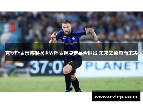 克罗斯表示将根据世界杯表现决定是否退役 未来去留悬而未决