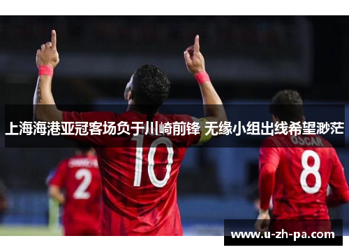 上海海港亚冠客场负于川崎前锋 无缘小组出线希望渺茫 上海海港亚冠客场负于川崎前锋 无缘小组出线希望渺茫