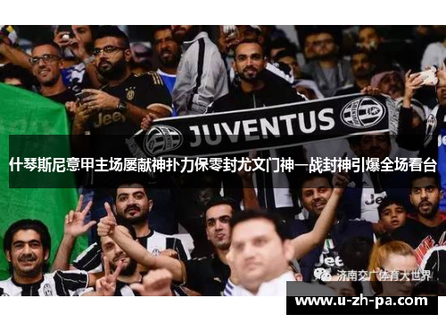 什琴斯尼意甲主场屡献神扑力保零封尤文门神一战封神引爆全场看台