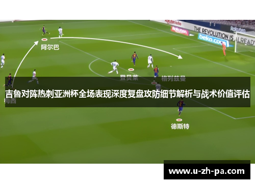 吉鲁对阵热刺亚洲杯全场表现深度复盘攻防细节解析与战术价值评估
