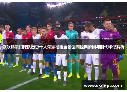 欧联杯豪门球队历史十大荣耀征程全景回顾经典瞬间与时代印记解析